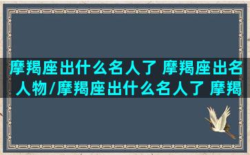 摩羯座出什么名人了 摩羯座出名人物/摩羯座出什么名人了 摩羯座出名人物-我的网站